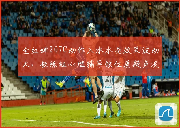 全红婵207C动作入水水花效果波动大，教练组心理辅导缺位质疑声浪持续发酵