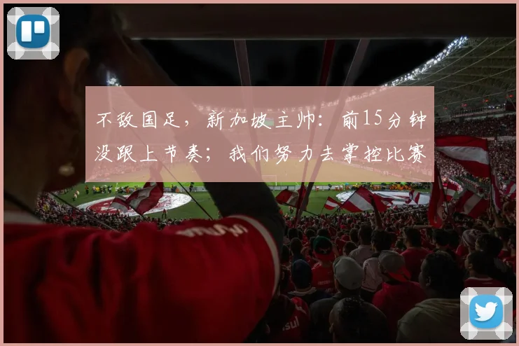 不敌国足，新加坡主帅：前15分钟没跟上节奏；我们努力去掌控比赛