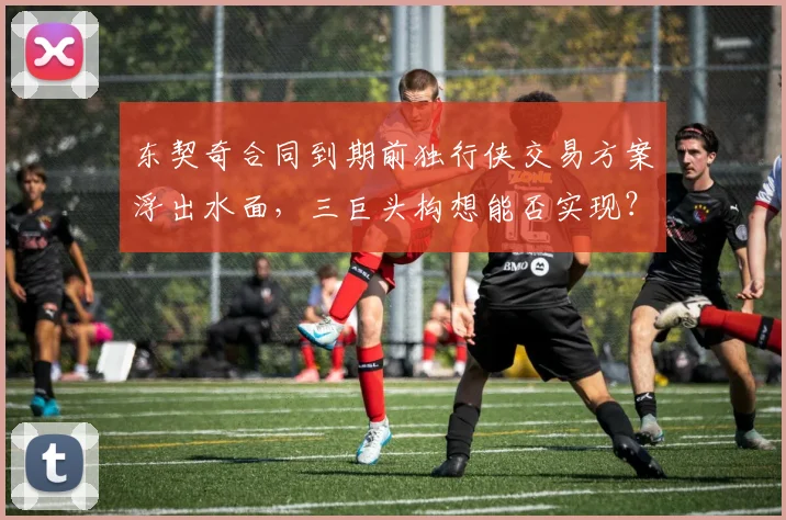 东契奇合同到期前独行侠交易方案浮出水面，三巨头构想能否实现？
